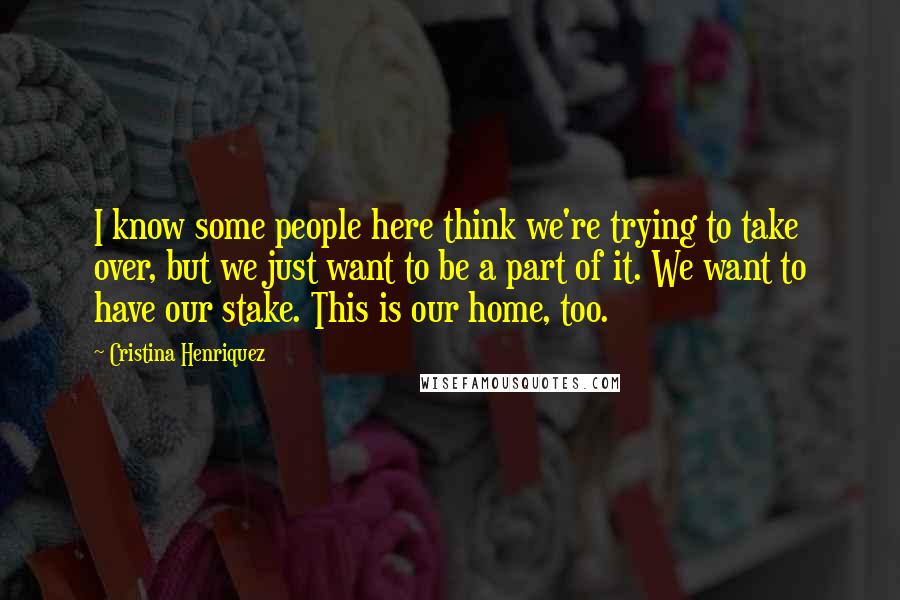 Cristina Henriquez Quotes: I know some people here think we're trying to take over, but we just want to be a part of it. We want to have our stake. This is our home, too.