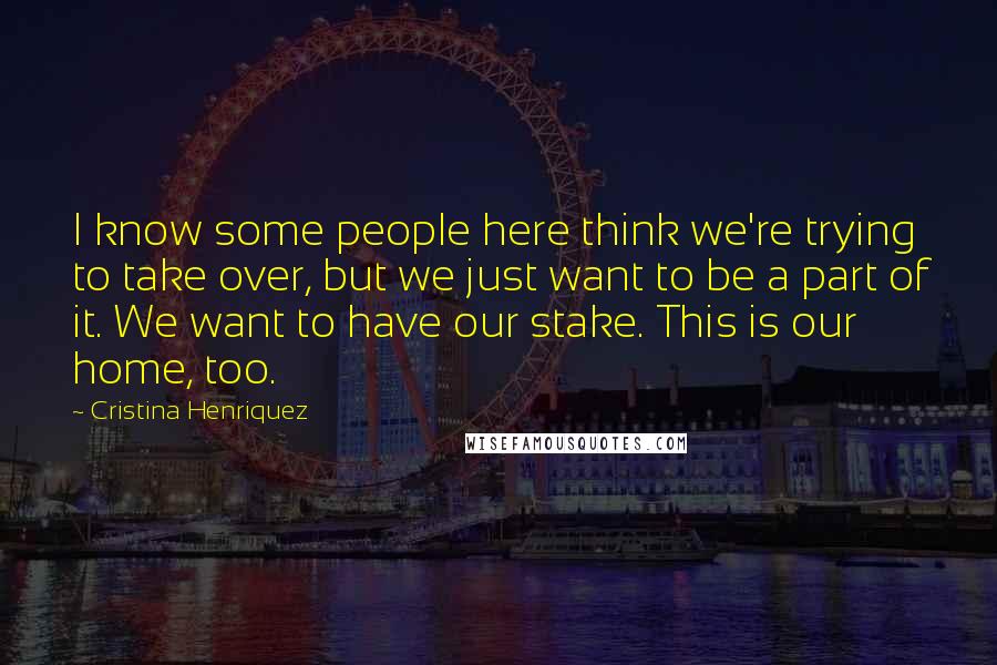 Cristina Henriquez Quotes: I know some people here think we're trying to take over, but we just want to be a part of it. We want to have our stake. This is our home, too.