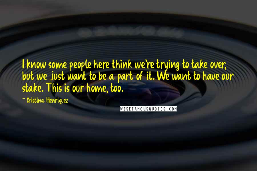 Cristina Henriquez Quotes: I know some people here think we're trying to take over, but we just want to be a part of it. We want to have our stake. This is our home, too.