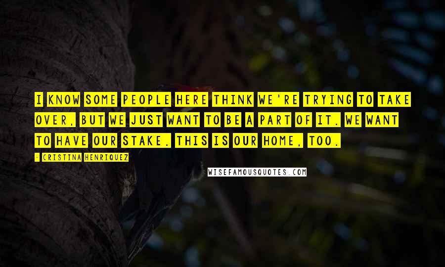 Cristina Henriquez Quotes: I know some people here think we're trying to take over, but we just want to be a part of it. We want to have our stake. This is our home, too.