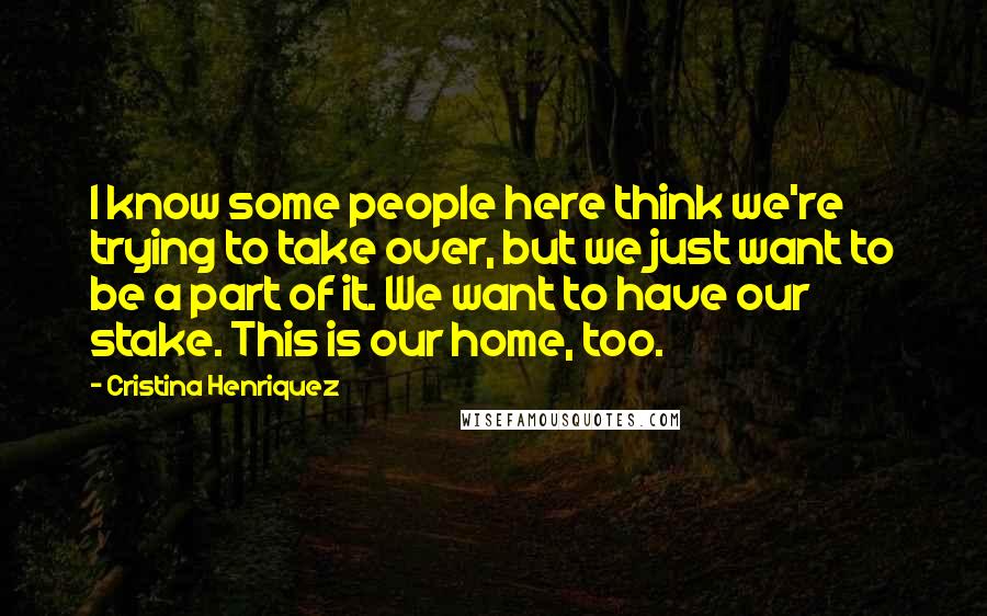 Cristina Henriquez Quotes: I know some people here think we're trying to take over, but we just want to be a part of it. We want to have our stake. This is our home, too.