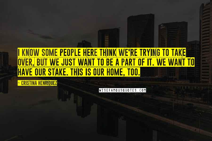 Cristina Henriquez Quotes: I know some people here think we're trying to take over, but we just want to be a part of it. We want to have our stake. This is our home, too.