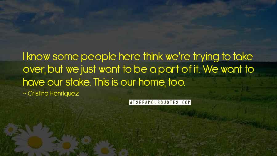 Cristina Henriquez Quotes: I know some people here think we're trying to take over, but we just want to be a part of it. We want to have our stake. This is our home, too.