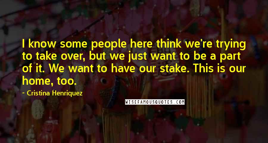 Cristina Henriquez Quotes: I know some people here think we're trying to take over, but we just want to be a part of it. We want to have our stake. This is our home, too.