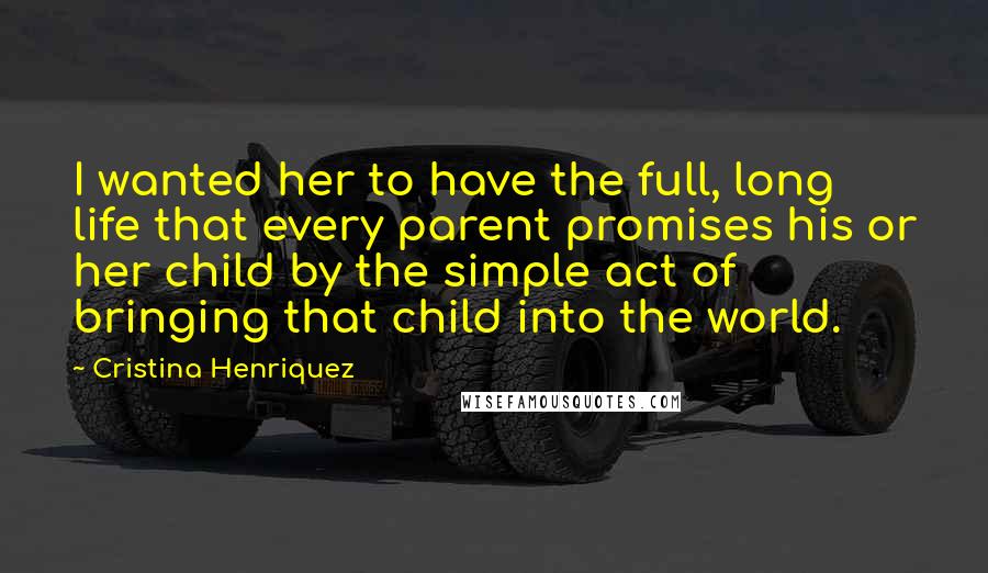 Cristina Henriquez Quotes: I wanted her to have the full, long life that every parent promises his or her child by the simple act of bringing that child into the world.