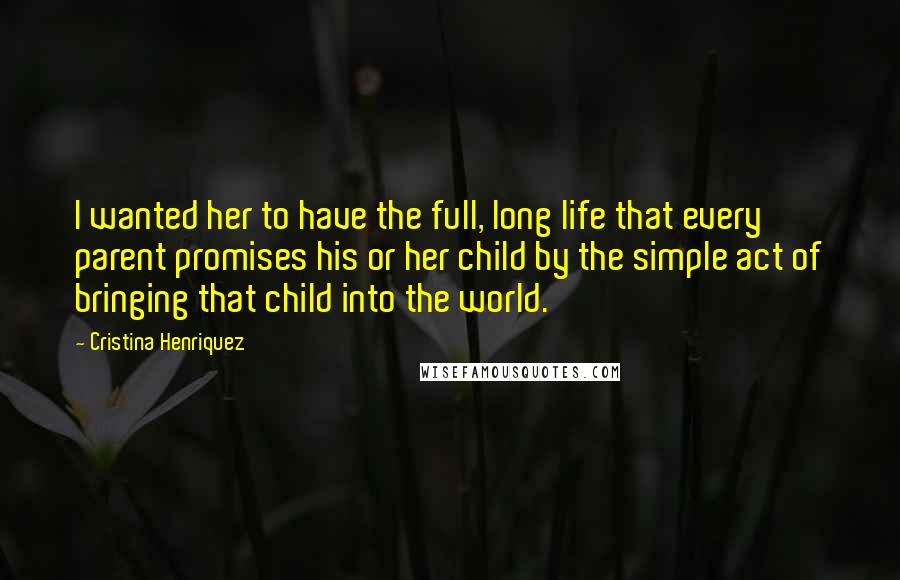 Cristina Henriquez Quotes: I wanted her to have the full, long life that every parent promises his or her child by the simple act of bringing that child into the world.