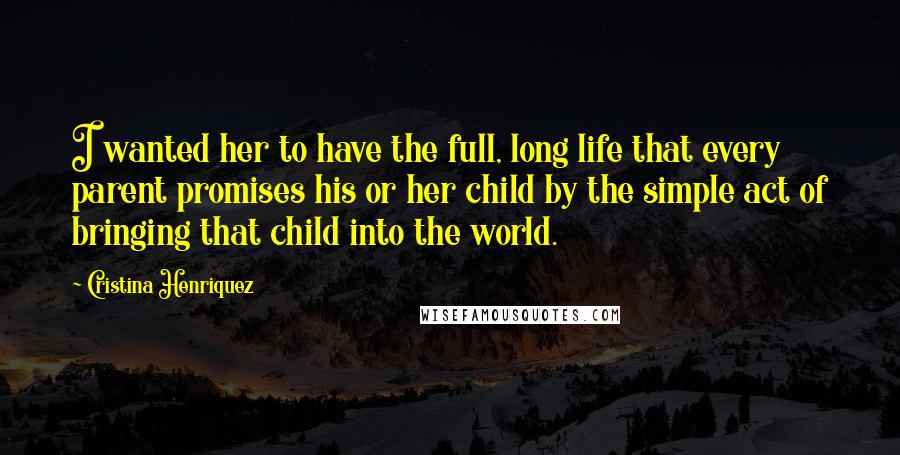 Cristina Henriquez Quotes: I wanted her to have the full, long life that every parent promises his or her child by the simple act of bringing that child into the world.