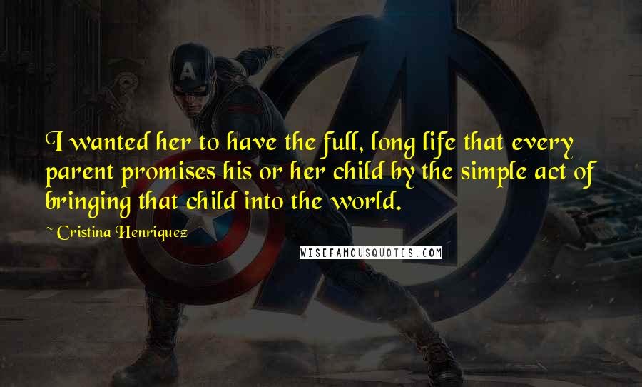 Cristina Henriquez Quotes: I wanted her to have the full, long life that every parent promises his or her child by the simple act of bringing that child into the world.