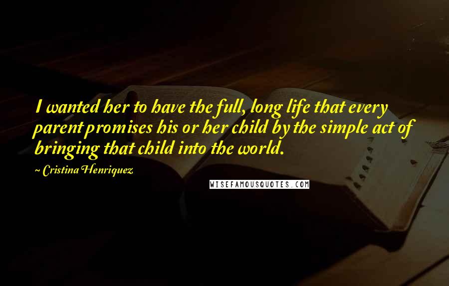 Cristina Henriquez Quotes: I wanted her to have the full, long life that every parent promises his or her child by the simple act of bringing that child into the world.