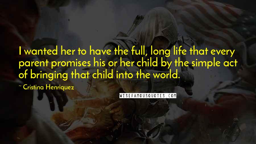 Cristina Henriquez Quotes: I wanted her to have the full, long life that every parent promises his or her child by the simple act of bringing that child into the world.
