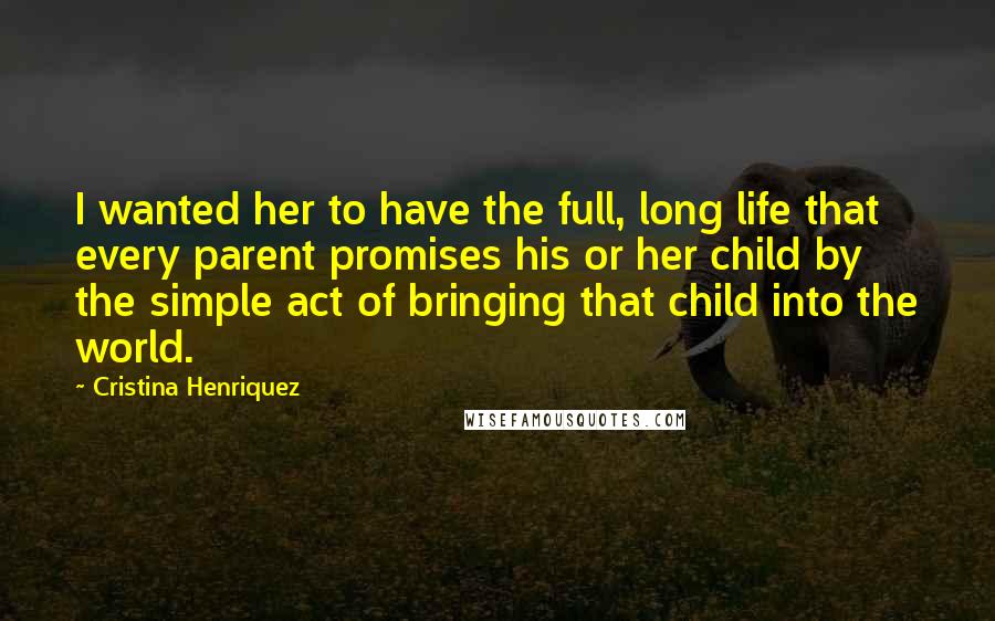 Cristina Henriquez Quotes: I wanted her to have the full, long life that every parent promises his or her child by the simple act of bringing that child into the world.