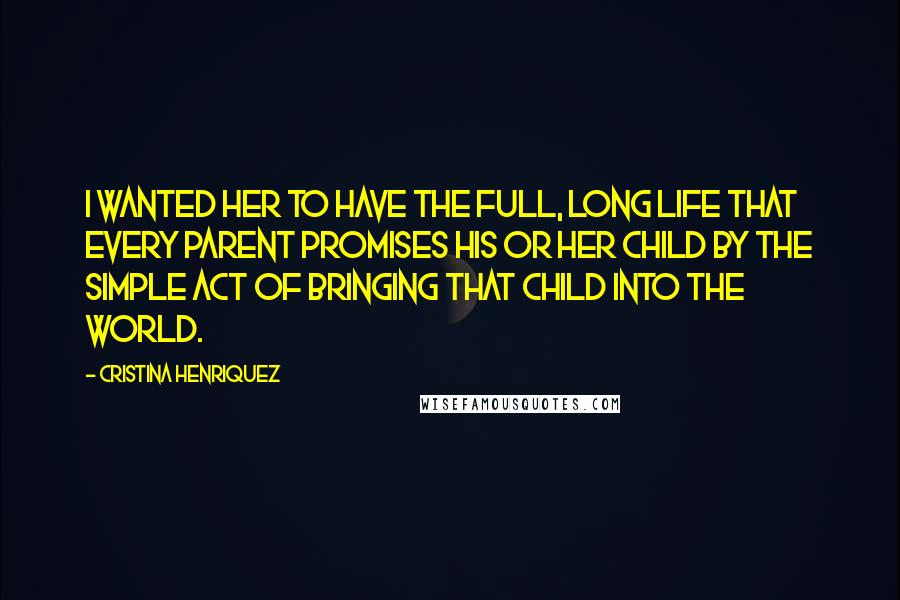 Cristina Henriquez Quotes: I wanted her to have the full, long life that every parent promises his or her child by the simple act of bringing that child into the world.