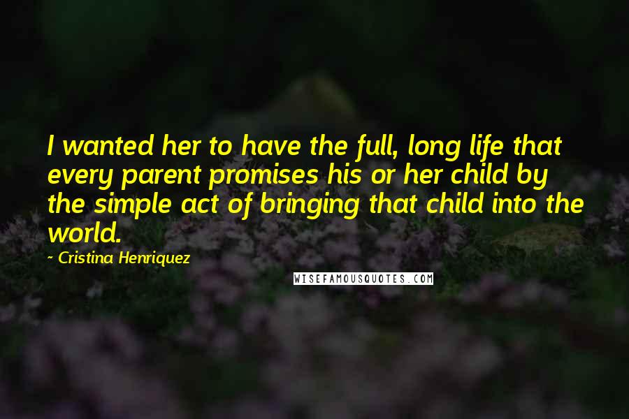 Cristina Henriquez Quotes: I wanted her to have the full, long life that every parent promises his or her child by the simple act of bringing that child into the world.