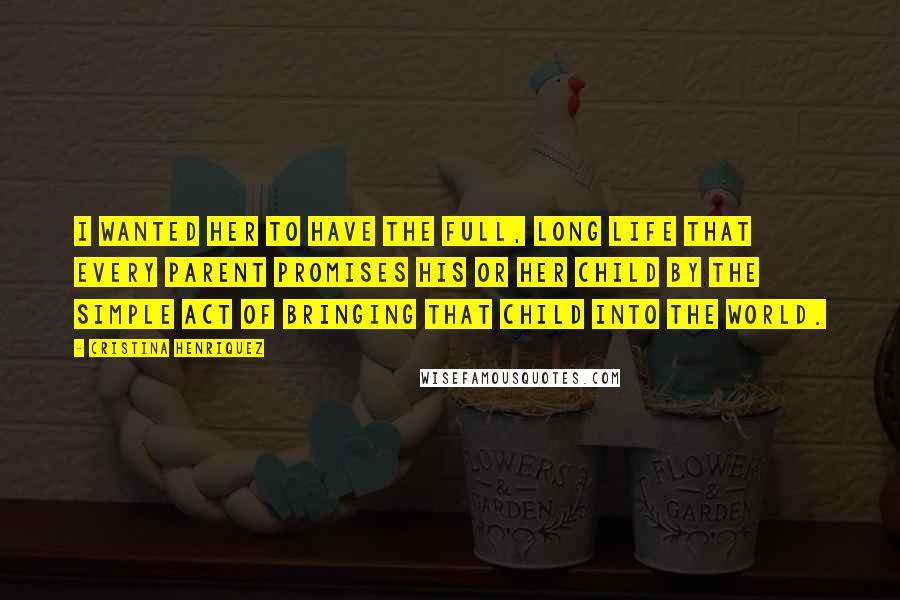 Cristina Henriquez Quotes: I wanted her to have the full, long life that every parent promises his or her child by the simple act of bringing that child into the world.