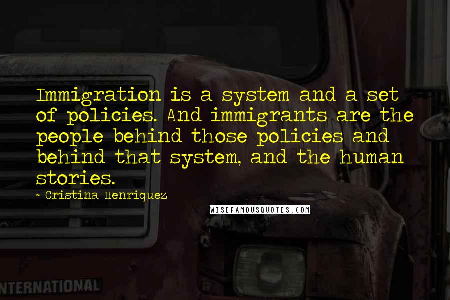 Cristina Henriquez Quotes: Immigration is a system and a set of policies. And immigrants are the people behind those policies and behind that system, and the human stories.