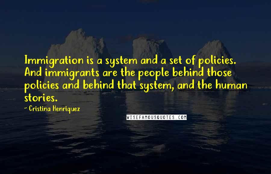 Cristina Henriquez Quotes: Immigration is a system and a set of policies. And immigrants are the people behind those policies and behind that system, and the human stories.