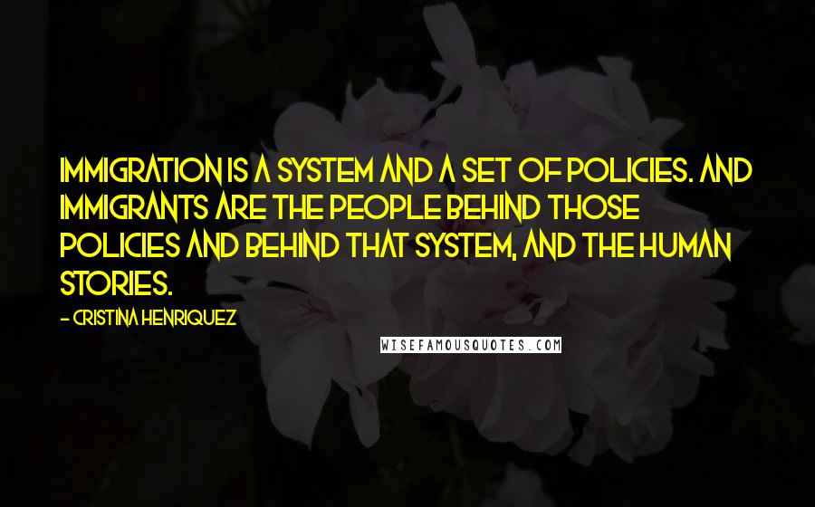 Cristina Henriquez Quotes: Immigration is a system and a set of policies. And immigrants are the people behind those policies and behind that system, and the human stories.