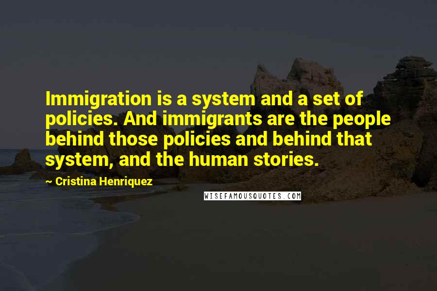 Cristina Henriquez Quotes: Immigration is a system and a set of policies. And immigrants are the people behind those policies and behind that system, and the human stories.