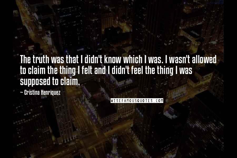 Cristina Henriquez Quotes: The truth was that I didn't know which I was. I wasn't allowed to claim the thing I felt and I didn't feel the thing I was supposed to claim.