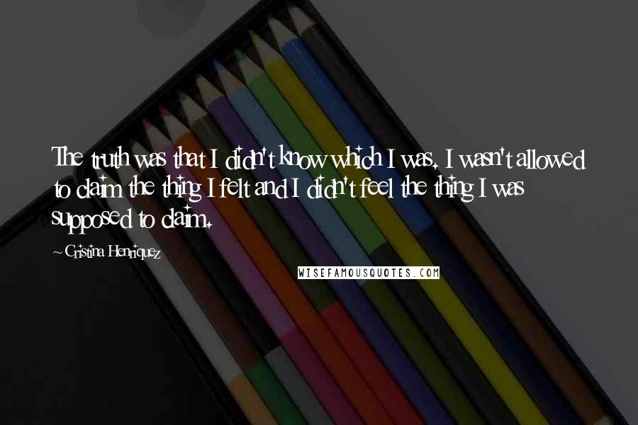 Cristina Henriquez Quotes: The truth was that I didn't know which I was. I wasn't allowed to claim the thing I felt and I didn't feel the thing I was supposed to claim.