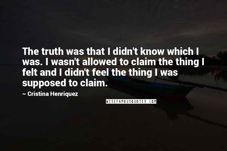 Cristina Henriquez Quotes: The truth was that I didn't know which I was. I wasn't allowed to claim the thing I felt and I didn't feel the thing I was supposed to claim.