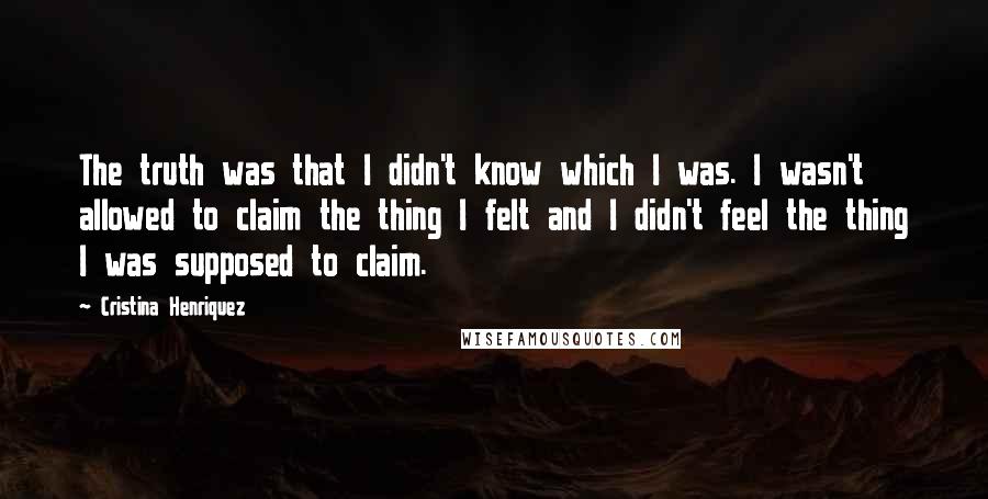 Cristina Henriquez Quotes: The truth was that I didn't know which I was. I wasn't allowed to claim the thing I felt and I didn't feel the thing I was supposed to claim.