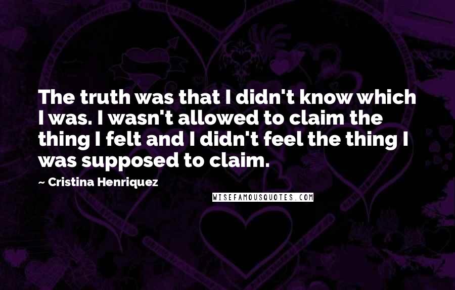 Cristina Henriquez Quotes: The truth was that I didn't know which I was. I wasn't allowed to claim the thing I felt and I didn't feel the thing I was supposed to claim.