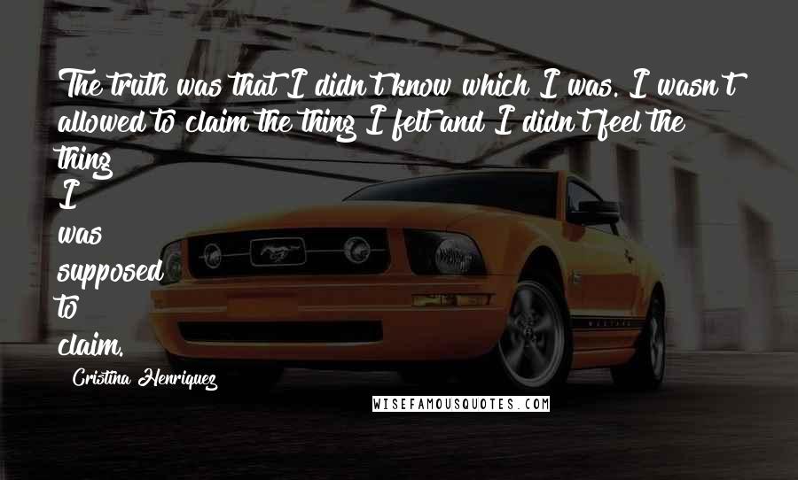 Cristina Henriquez Quotes: The truth was that I didn't know which I was. I wasn't allowed to claim the thing I felt and I didn't feel the thing I was supposed to claim.