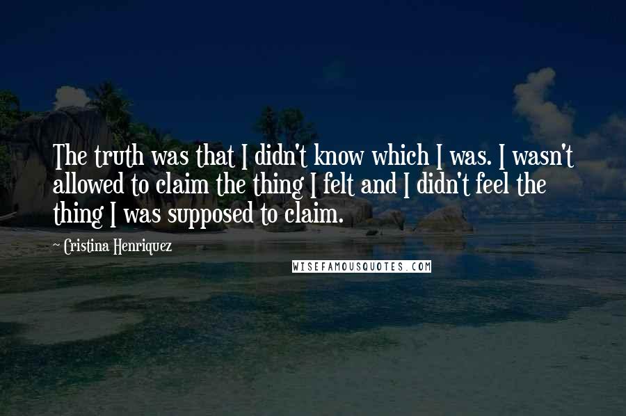 Cristina Henriquez Quotes: The truth was that I didn't know which I was. I wasn't allowed to claim the thing I felt and I didn't feel the thing I was supposed to claim.