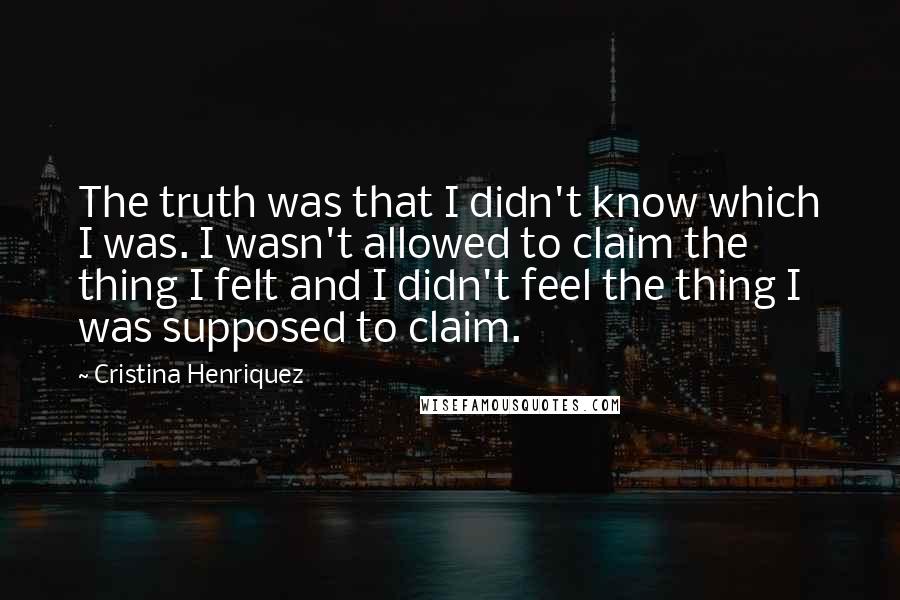 Cristina Henriquez Quotes: The truth was that I didn't know which I was. I wasn't allowed to claim the thing I felt and I didn't feel the thing I was supposed to claim.