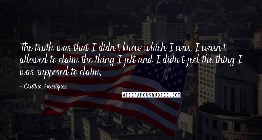 Cristina Henriquez Quotes: The truth was that I didn't know which I was. I wasn't allowed to claim the thing I felt and I didn't feel the thing I was supposed to claim.