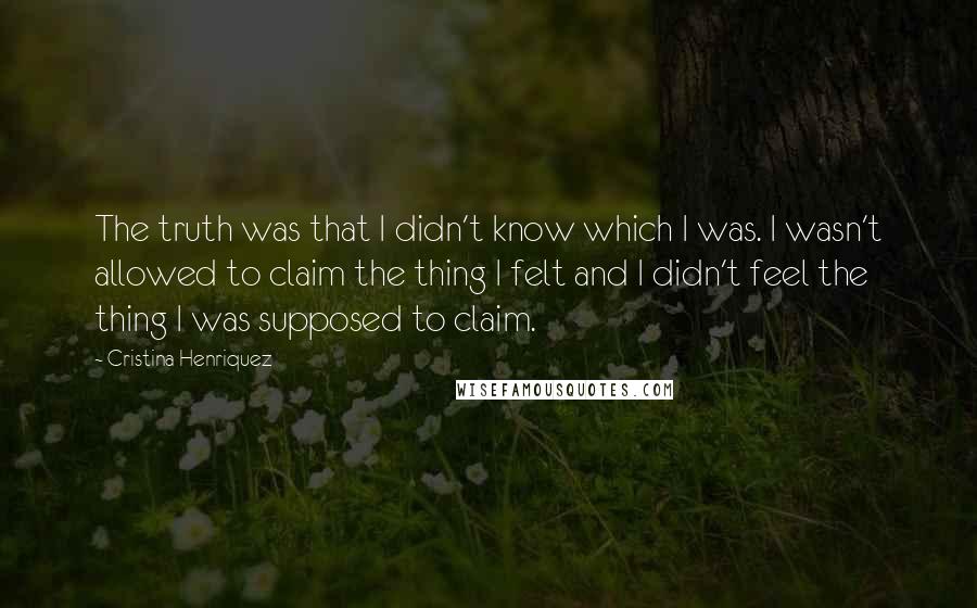 Cristina Henriquez Quotes: The truth was that I didn't know which I was. I wasn't allowed to claim the thing I felt and I didn't feel the thing I was supposed to claim.