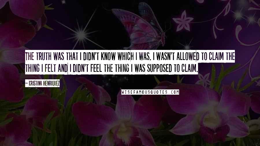 Cristina Henriquez Quotes: The truth was that I didn't know which I was. I wasn't allowed to claim the thing I felt and I didn't feel the thing I was supposed to claim.