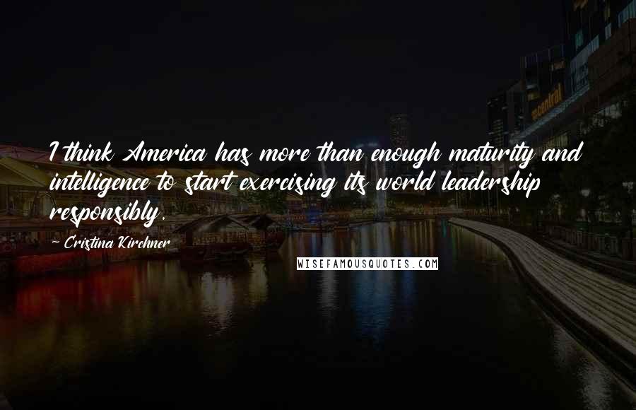 Cristina Kirchner Quotes: I think America has more than enough maturity and intelligence to start exercising its world leadership responsibly.