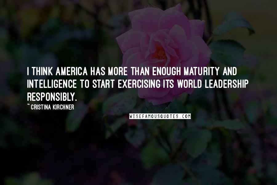 Cristina Kirchner Quotes: I think America has more than enough maturity and intelligence to start exercising its world leadership responsibly.