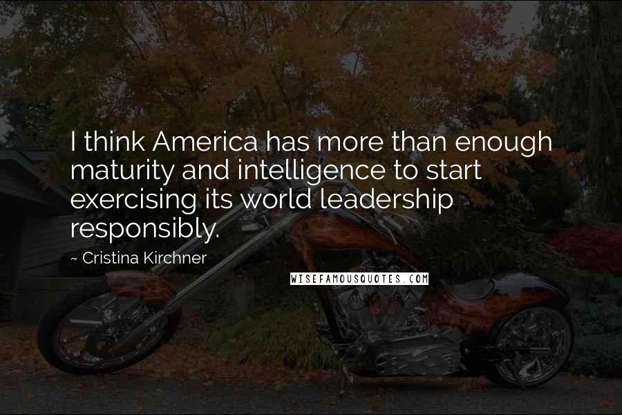 Cristina Kirchner Quotes: I think America has more than enough maturity and intelligence to start exercising its world leadership responsibly.