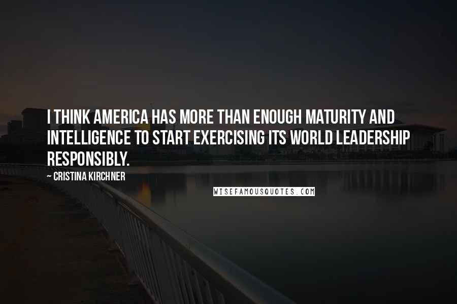 Cristina Kirchner Quotes: I think America has more than enough maturity and intelligence to start exercising its world leadership responsibly.