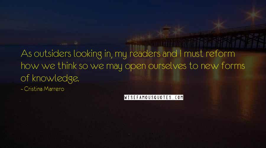 Cristina Marrero Quotes: As outsiders looking in, my readers and I must reform how we think so we may open ourselves to new forms of knowledge.