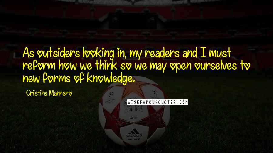 Cristina Marrero Quotes: As outsiders looking in, my readers and I must reform how we think so we may open ourselves to new forms of knowledge.