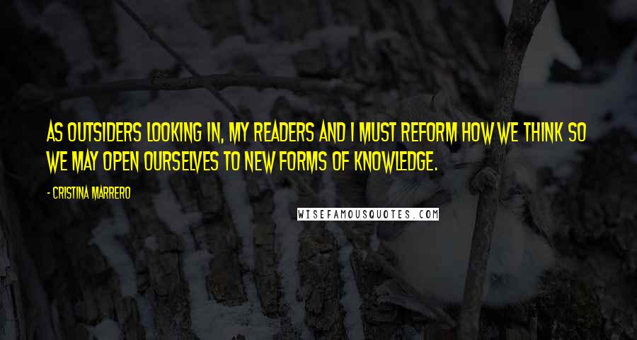 Cristina Marrero Quotes: As outsiders looking in, my readers and I must reform how we think so we may open ourselves to new forms of knowledge.