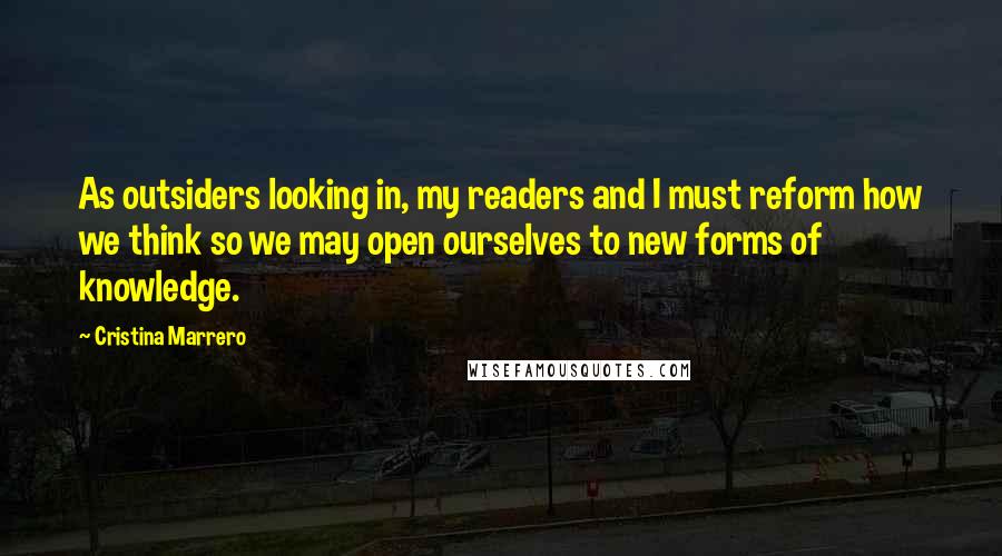 Cristina Marrero Quotes: As outsiders looking in, my readers and I must reform how we think so we may open ourselves to new forms of knowledge.