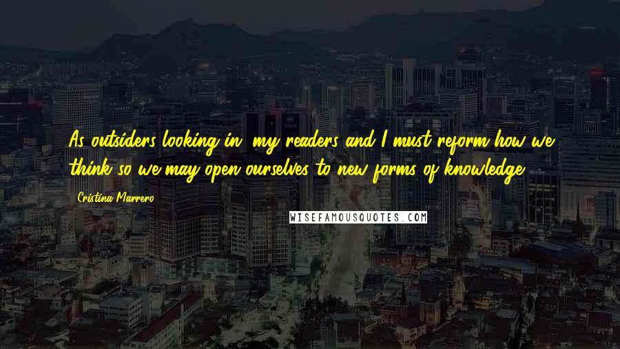 Cristina Marrero Quotes: As outsiders looking in, my readers and I must reform how we think so we may open ourselves to new forms of knowledge.