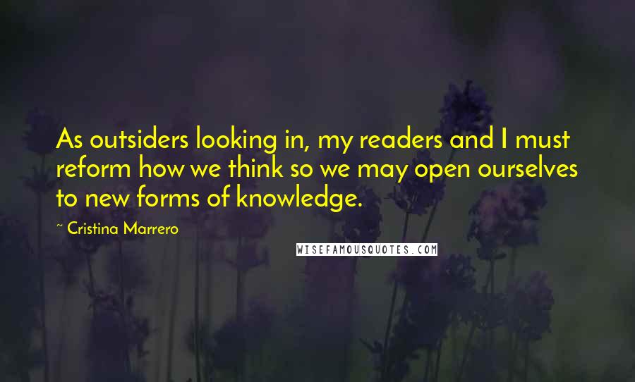 Cristina Marrero Quotes: As outsiders looking in, my readers and I must reform how we think so we may open ourselves to new forms of knowledge.