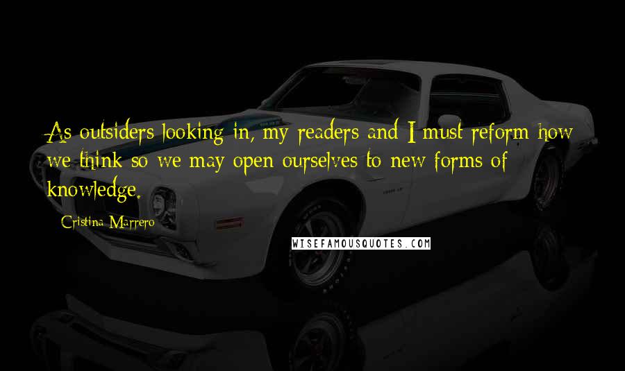 Cristina Marrero Quotes: As outsiders looking in, my readers and I must reform how we think so we may open ourselves to new forms of knowledge.