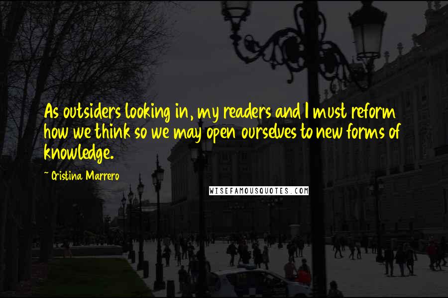 Cristina Marrero Quotes: As outsiders looking in, my readers and I must reform how we think so we may open ourselves to new forms of knowledge.