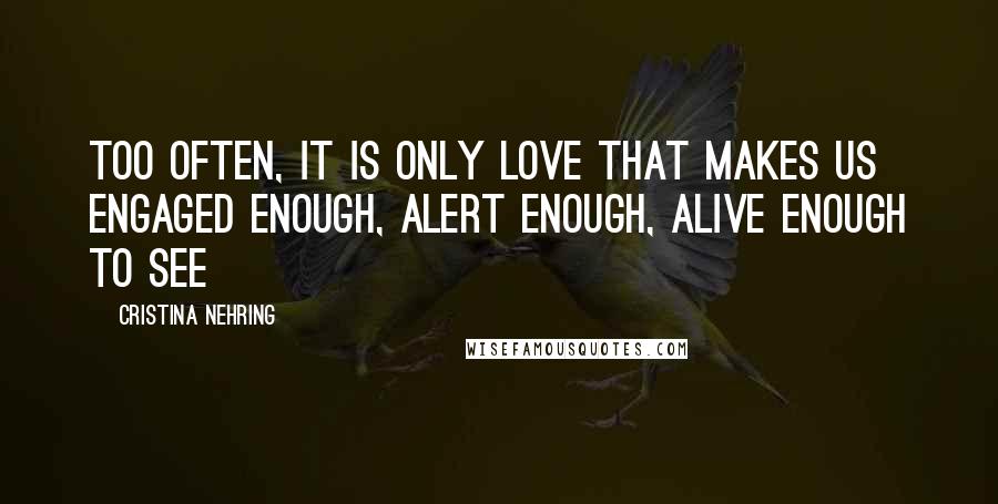 Cristina Nehring Quotes: Too often, it is only love that makes us engaged enough, alert enough, alive enough to see