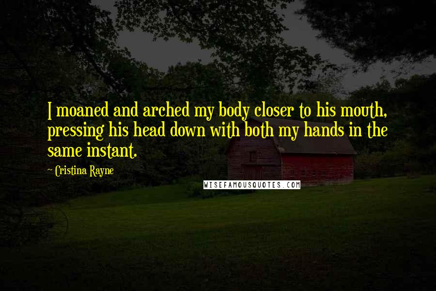 Cristina Rayne Quotes: I moaned and arched my body closer to his mouth, pressing his head down with both my hands in the same instant.