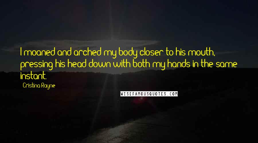 Cristina Rayne Quotes: I moaned and arched my body closer to his mouth, pressing his head down with both my hands in the same instant.