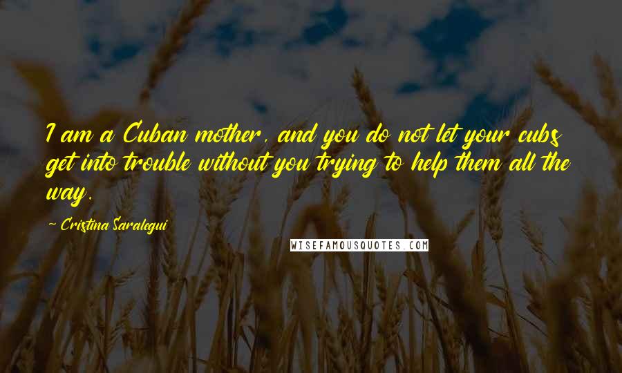 Cristina Saralegui Quotes: I am a Cuban mother, and you do not let your cubs get into trouble without you trying to help them all the way.