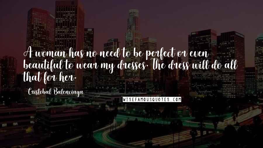 Cristobal Balenciaga Quotes: A woman has no need to be perfect or even beautiful to wear my dresses. The dress will do all that for her.